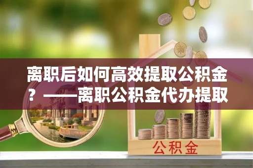 佳冬离职后如何高效提取公积金？——离职公积金代办提取全流程解析