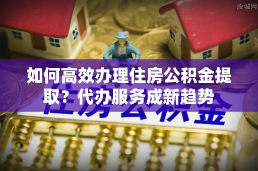 佳冬如何高效办理住房公积金提取？代办服务成新趋势