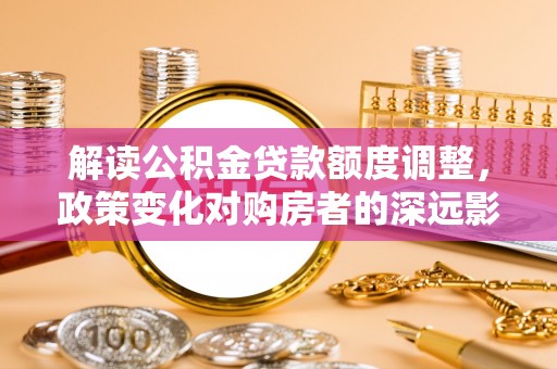 佳冬解读公积金贷款额度调整，政策变化对购房者的深远影响