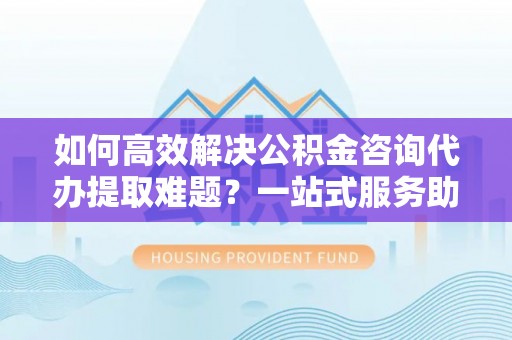 佳冬如何高效解决公积金咨询代办提取难题？一站式服务助您轻松搞定