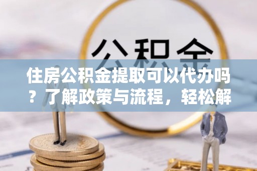 佳冬住房公积金提取可以代办吗？了解政策与流程，轻松解决疑惑