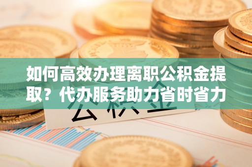 佳冬如何高效办理离职公积金提取？代办服务助力省时省力
