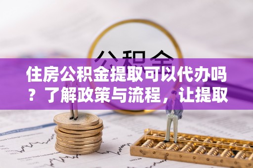 佳冬住房公积金提取可以代办吗？了解政策与流程，让提取更便捷