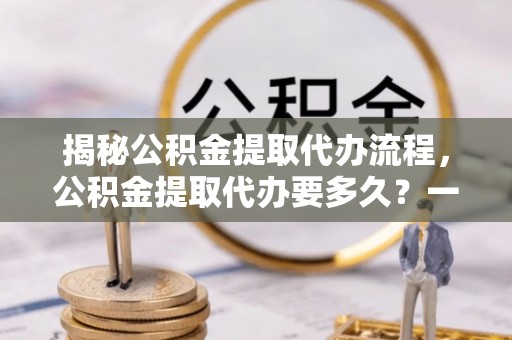 佳冬揭秘公积金提取代办流程，公积金提取代办要多久？一文读懂
