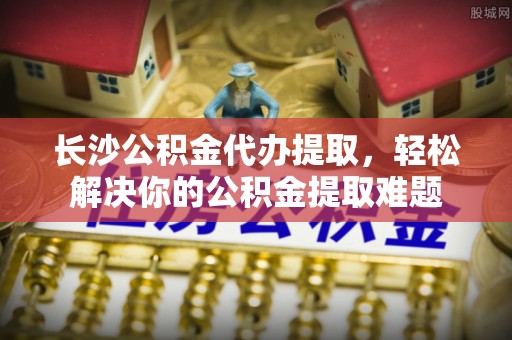 佳冬长沙公积金代办提取，轻松解决你的公积金提取难题