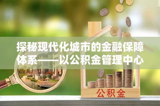 佳冬探秘现代化城市的金融保障体系——以公积金管理中心为核心的民生服务